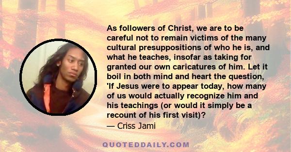 As followers of Christ, we are to be careful not to remain victims of the many cultural presuppositions of who he is, and what he teaches, insofar as taking for granted our own caricatures of him. Let it boil in both