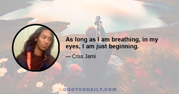 As long as I am breathing, in my eyes, I am just beginning.