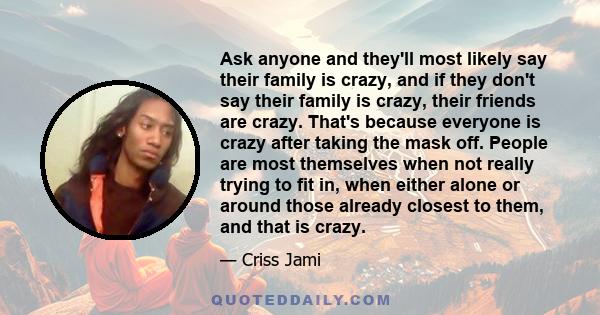 Ask anyone and they'll most likely say their family is crazy, and if they don't say their family is crazy, their friends are crazy. That's because everyone is crazy after taking the mask off. People are most themselves