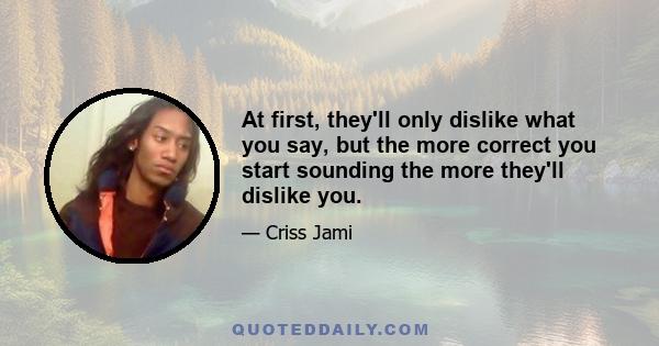 At first, they'll only dislike what you say, but the more correct you start sounding the more they'll dislike you.