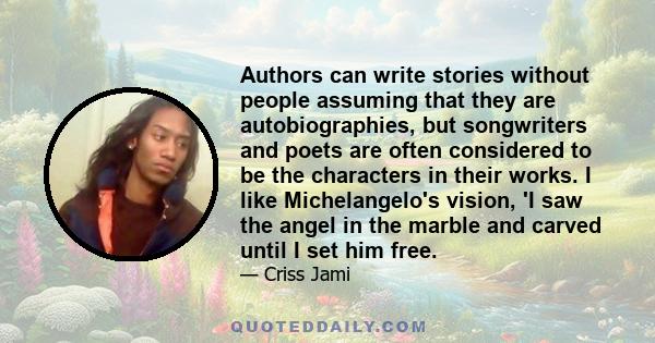 Authors can write stories without people assuming that they are autobiographies, but songwriters and poets are often considered to be the characters in their works. I like Michelangelo's vision, 'I saw the angel in the