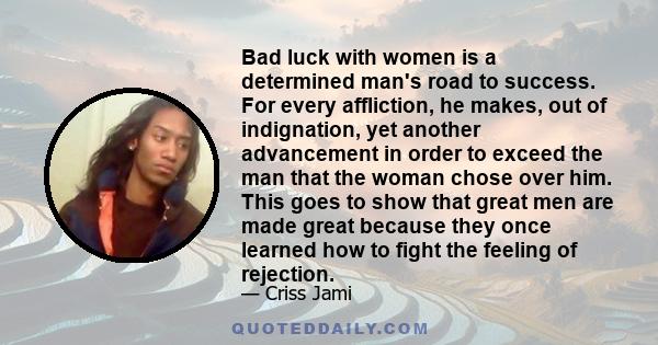 Bad luck with women is a determined man's road to success. For every affliction, he makes, out of indignation, yet another advancement in order to exceed the man that the woman chose over him. This goes to show that