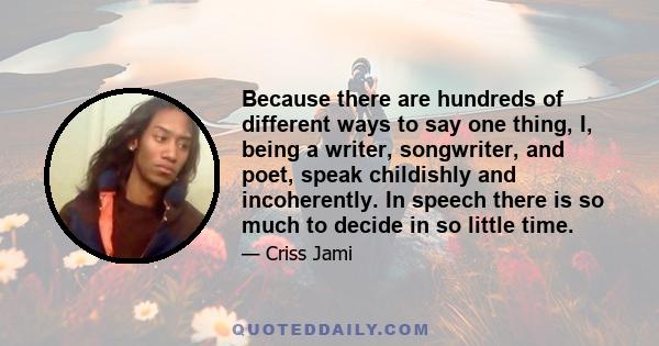 Because there are hundreds of different ways to say one thing, I, being a writer, songwriter, and poet, speak childishly and incoherently. In speech there is so much to decide in so little time.