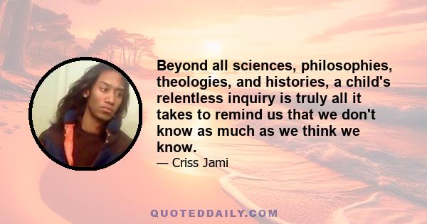 Beyond all sciences, philosophies, theologies, and histories, a child's relentless inquiry is truly all it takes to remind us that we don't know as much as we think we know.