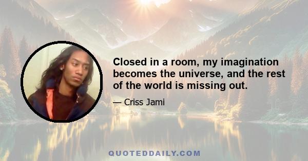 Closed in a room, my imagination becomes the universe, and the rest of the world is missing out.