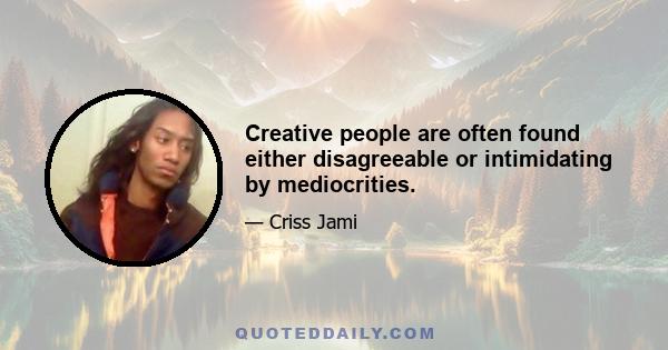 Creative people are often found either disagreeable or intimidating by mediocrities.