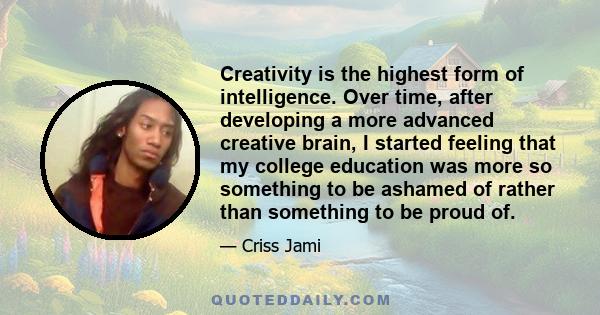 Creativity is the highest form of intelligence. Over time, after developing a more advanced creative brain, I started feeling that my college education was more so something to be ashamed of rather than something to be