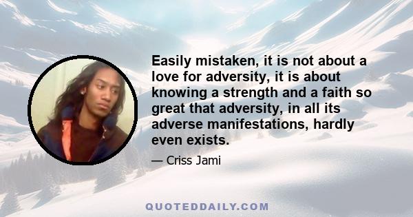 Easily mistaken, it is not about a love for adversity, it is about knowing a strength and a faith so great that adversity, in all its adverse manifestations, hardly even exists.