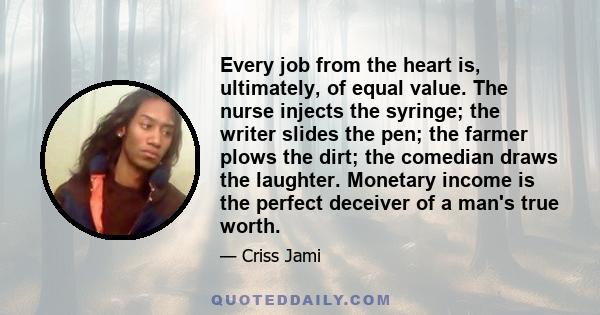 Every job from the heart is, ultimately, of equal value. The nurse injects the syringe; the writer slides the pen; the farmer plows the dirt; the comedian draws the laughter. Monetary income is the perfect deceiver of a 