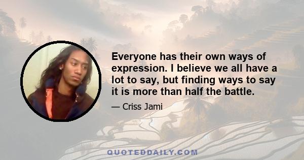 Everyone has their own ways of expression. I believe we all have a lot to say, but finding ways to say it is more than half the battle.