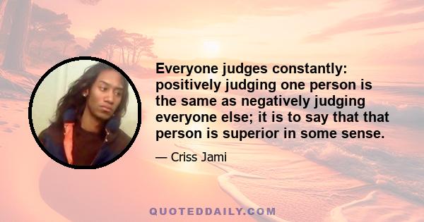 Everyone judges constantly: positively judging one person is the same as negatively judging everyone else; it is to say that that person is superior in some sense.