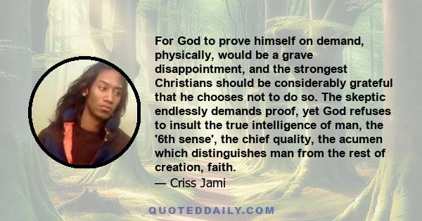 For God to prove himself on demand, physically, would be a grave disappointment, and the strongest Christians should be considerably grateful that he chooses not to do so. The skeptic endlessly demands proof, yet God