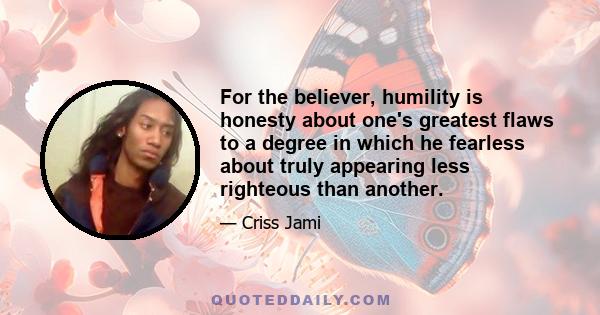 For the believer, humility is honesty about one's greatest flaws to a degree in which he fearless about truly appearing less righteous than another.