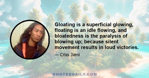 Gloating is a superficial glowing, floating is an idle flowing, and bloatedness is the paralysis of blowing up; because silent movement results in loud victories.