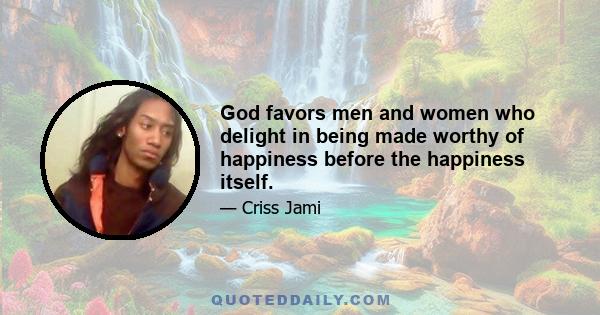 God favors men and women who delight in being made worthy of happiness before the happiness itself.