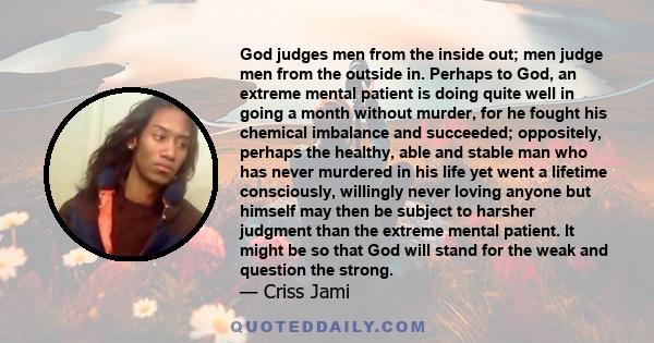 God judges men from the inside out; men judge men from the outside in. Perhaps to God, an extreme mental patient is doing quite well in going a month without murder, for he fought his chemical imbalance and succeeded;