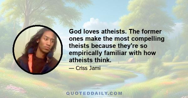 God loves atheists. The former ones make the most compelling theists because they're so empirically familiar with how atheists think.