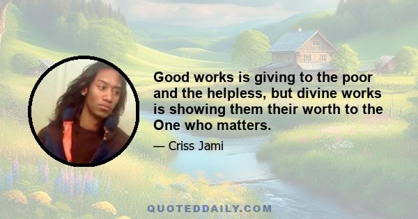 Good works is giving to the poor and the helpless, but divine works is showing them their worth to the One who matters.