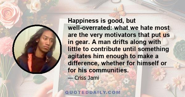 Happiness is good, but well-overrated: what we hate most are the very motivators that put us in gear. A man drifts along with little to contribute until something agitates him enough to make a difference, whether for