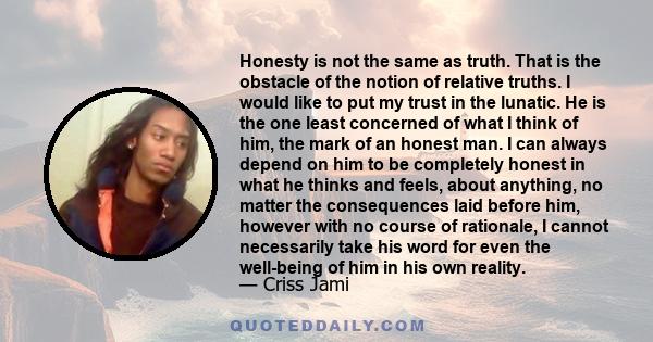 Honesty is not the same as truth. That is the obstacle of the notion of relative truths. I would like to put my trust in the lunatic. He is the one least concerned of what I think of him, the mark of an honest man. I