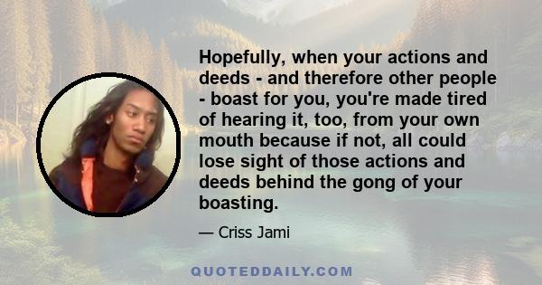 Hopefully, when your actions and deeds - and therefore other people - boast for you, you're made tired of hearing it, too, from your own mouth because if not, all could lose sight of those actions and deeds behind the