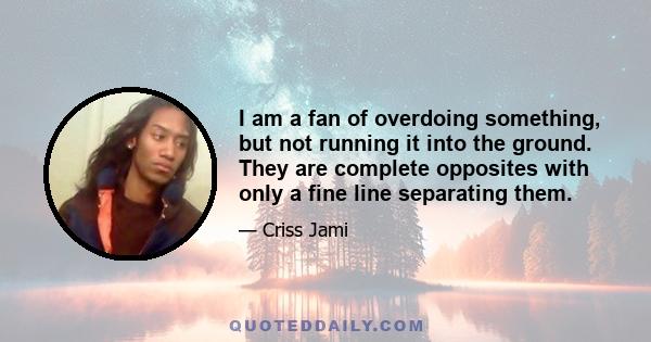 I am a fan of overdoing something, but not running it into the ground. They are complete opposites with only a fine line separating them.