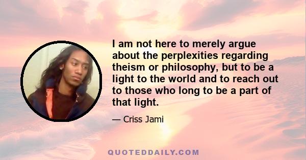 I am not here to merely argue about the perplexities regarding theism or philosophy, but to be a light to the world and to reach out to those who long to be a part of that light.