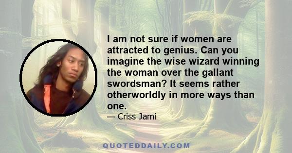 I am not sure if women are attracted to genius. Can you imagine the wise wizard winning the woman over the gallant swordsman? It seems rather otherworldly in more ways than one.