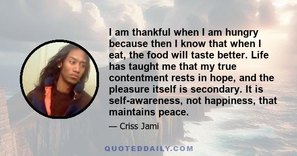 I am thankful when I am hungry because then I know that when I eat, the food will taste better. Life has taught me that my true contentment rests in hope, and the pleasure itself is secondary. It is self-awareness, not