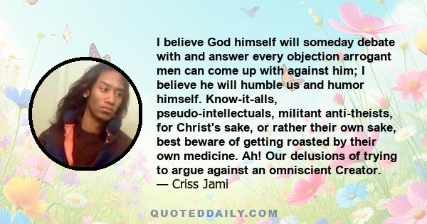 I believe God himself will someday debate with and answer every objection arrogant men can come up with against him; I believe he will humble us and humor himself. Know-it-alls, pseudo-intellectuals, militant