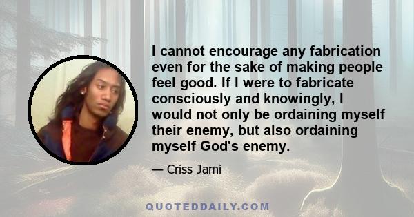 I cannot encourage any fabrication even for the sake of making people feel good. If I were to fabricate consciously and knowingly, I would not only be ordaining myself their enemy, but also ordaining myself God's enemy.