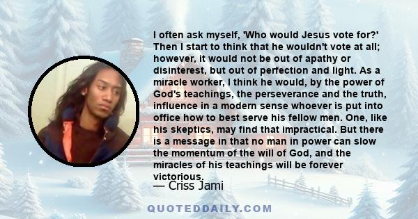 I often ask myself, 'Who would Jesus vote for?' Then I start to think that he wouldn't vote at all; however, it would not be out of apathy or disinterest, but out of perfection and light. As a miracle worker, I think he 