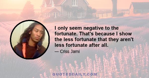 I only seem negative to the fortunate. That's because I show the less fortunate that they aren't less fortunate after all.