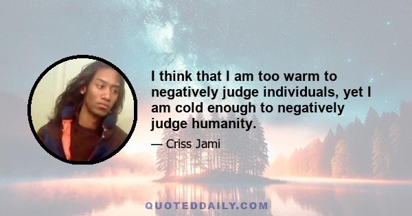 I think that I am too warm to negatively judge individuals, yet I am cold enough to negatively judge humanity.