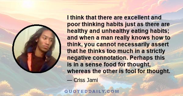 I think that there are excellent and poor thinking habits just as there are healthy and unhealthy eating habits; and when a man really knows how to think, you cannot necessarily assert that he thinks too much in a