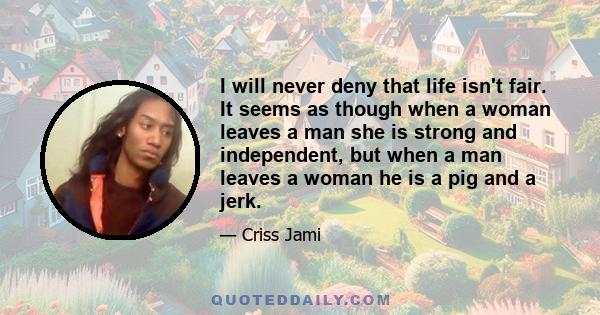 I will never deny that life isn't fair. It seems as though when a woman leaves a man she is strong and independent, but when a man leaves a woman he is a pig and a jerk.