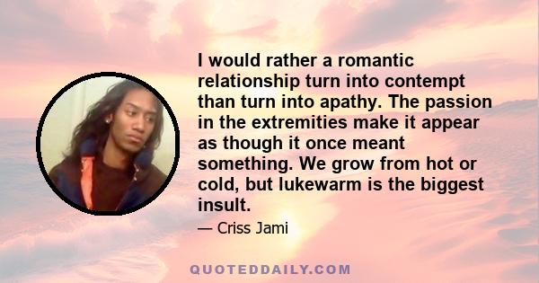 I would rather a romantic relationship turn into contempt than turn into apathy. The passion in the extremities make it appear as though it once meant something. We grow from hot or cold, but lukewarm is the biggest