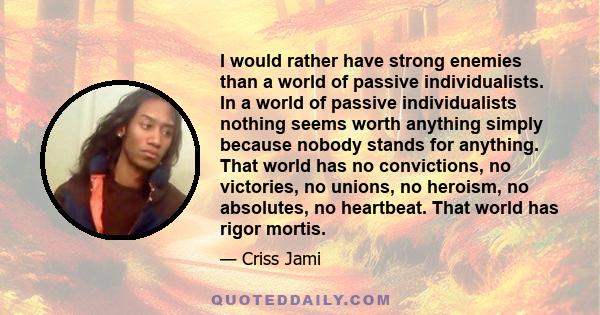 I would rather have strong enemies than a world of passive individualists. In a world of passive individualists nothing seems worth anything simply because nobody stands for anything. That world has no convictions, no