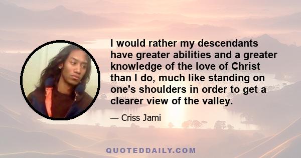 I would rather my descendants have greater abilities and a greater knowledge of the love of Christ than I do, much like standing on one's shoulders in order to get a clearer view of the valley.