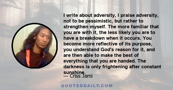 I write about adversity, I praise adversity, not to be pessimistic, but rather to strengthen myself. The more familiar that you are with it, the less likely you are to have a breakdown when it occurs. You become more