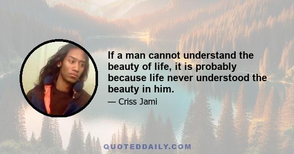 If a man cannot understand the beauty of life, it is probably because life never understood the beauty in him.