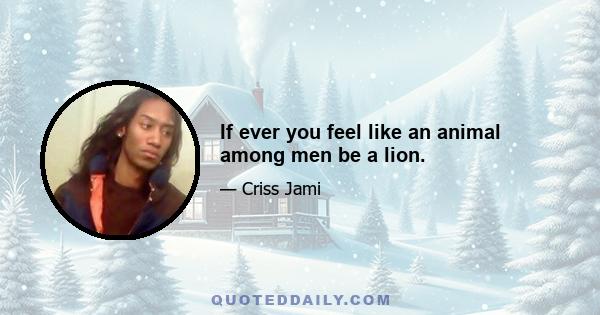 If ever you feel like an animal among men be a lion.