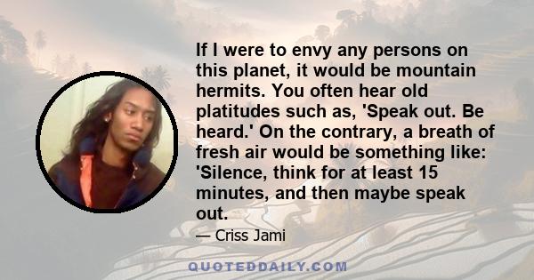 If I were to envy any persons on this planet, it would be mountain hermits. You often hear old platitudes such as, 'Speak out. Be heard.' On the contrary, a breath of fresh air would be something like: 'Silence, think