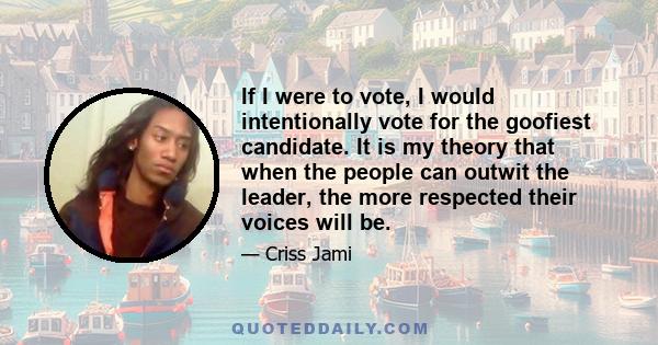 If I were to vote, I would intentionally vote for the goofiest candidate. It is my theory that when the people can outwit the leader, the more respected their voices will be.