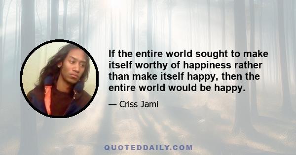 If the entire world sought to make itself worthy of happiness rather than make itself happy, then the entire world would be happy.