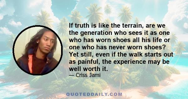 If truth is like the terrain, are we the generation who sees it as one who has worn shoes all his life or one who has never worn shoes? Yet still, even if the walk starts out as painful, the experience may be well worth 