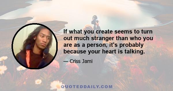 If what you create seems to turn out much stranger than who you are as a person, it's probably because your heart is talking.