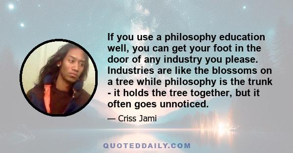 If you use a philosophy education well, you can get your foot in the door of any industry you please. Industries are like the blossoms on a tree while philosophy is the trunk - it holds the tree together, but it often