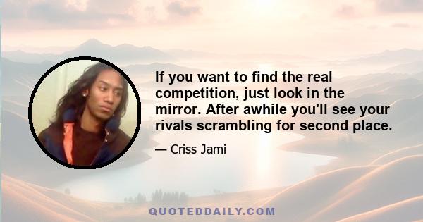 If you want to find the real competition, just look in the mirror. After awhile you'll see your rivals scrambling for second place.