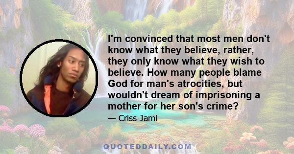 I'm convinced that most men don't know what they believe, rather, they only know what they wish to believe. How many people blame God for man's atrocities, but wouldn't dream of imprisoning a mother for her son's crime?